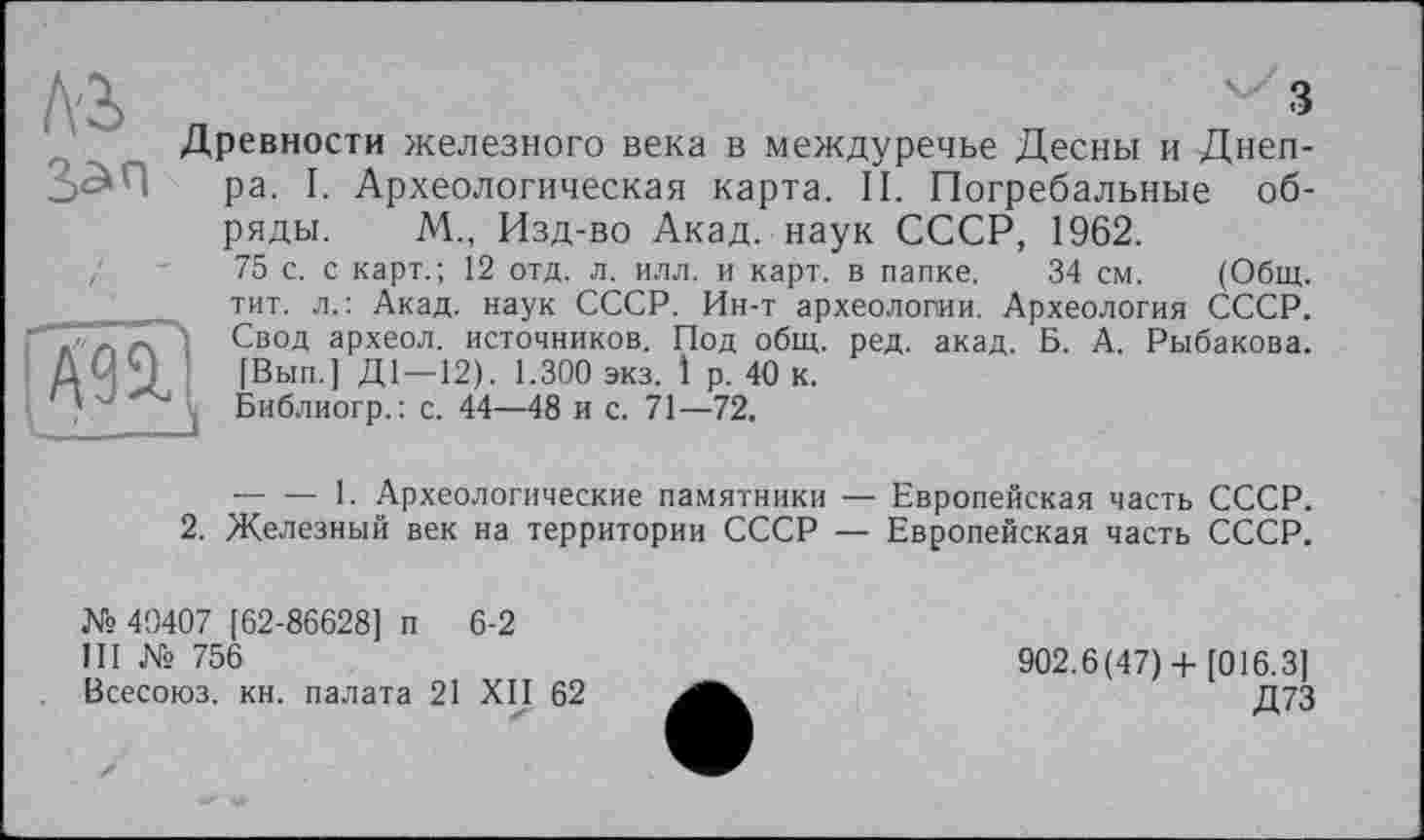 ﻿Ni
3
Древности железного века в междуречье Десны и Днепра. I. Археологическая карта. II. Погребальные об-

ряды. М., Изд-во Акад, наук СССР, 1962.
75 с. с карт.; 12 отд. л, илл. и карт, в папке. 34 см. (Общ. тит. л.: Акад, наук СССР. Ин-т археологии. Археология СССР. Свод археол. источников. Под общ. ред. акад. Б. А. Рыбакова. [Вып.] Д1—12). 1.300 экз. 1 р. 40 к.
Библиогр.: с. 44—48 и с. 71—72.
-----1. Археологические памятники — Европейская часть СССР.
2. Железный век на территории СССР — Европейская часть СССР.
№ 40407 [62-86628] п 6-2
Ш № 756
Всесоюз. кн. палата 21 XII 62
902.6(47) + [016.3]
Д73